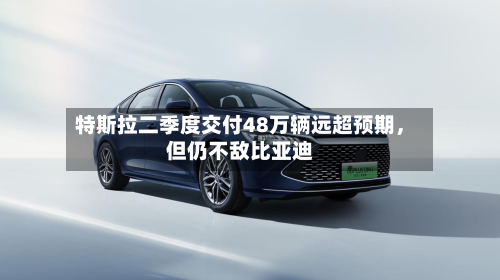 特斯拉二季度交付48万辆远超预期，但仍不敌比亚迪-第3张图片