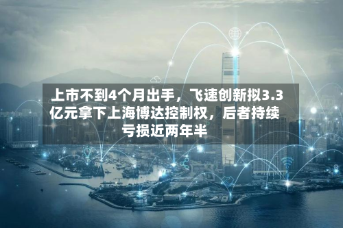上市不到4个月出手，飞速创新拟3.3亿元拿下上海博达控制权，后者持续亏损近两年半-第2张图片