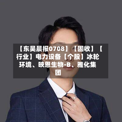 【东吴晨报0708】【固收】【行业】电力设备【个股】冰轮环境	、映恩生物-B、雅化集团-第3张图片