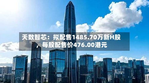 天数智芯：拟配售1485.70万新H股	，每股配售价476.00港元-第3张图片