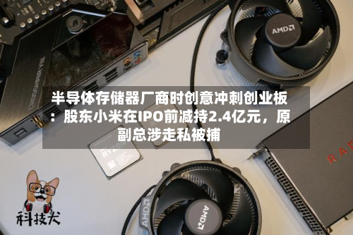 半导体存储器厂商时创意冲刺创业板：股东小米在IPO前减持2.4亿元，原副总涉走私被捕-第2张图片
