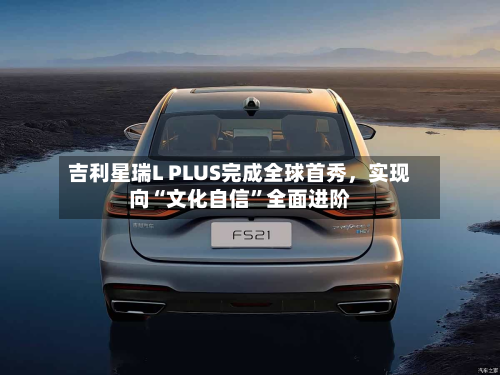 吉利星瑞L PLUS完成全球首秀，实现向“文化自信”全面进阶-第3张图片