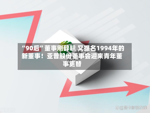 “90后”董事刚辞职 又提名1994年的新董事！亚普股份董事会迎来青年董事更替-第3张图片