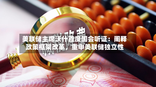 美联储主席沃什首度国会听证：阐释政策框架改革，重申美联储独立性-第2张图片