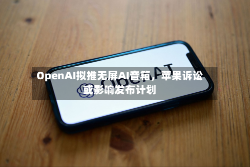 OpenAI拟推无屏AI音箱	，苹果诉讼或影响发布计划-第3张图片