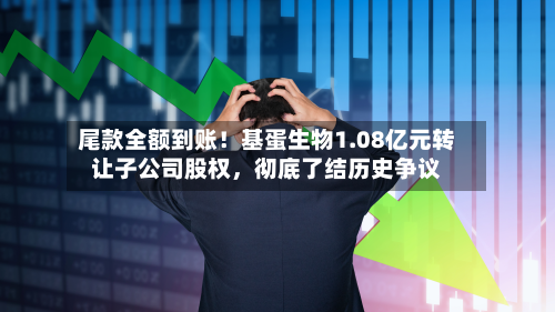 尾款全额到账！基蛋生物1.08亿元转让子公司股权，彻底了结历史争议-第2张图片