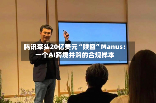 腾讯牵头20亿美元“赎回”Manus：一个AI跨境并购的合规样本-第3张图片