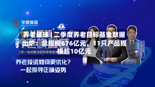 养老星球 | 二季度养老目标基金数据出炉：总规模676亿元，11只产品规模超10亿元-第2张图片