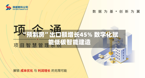 “预制房	”出口额增长45% 数字化赋能低碳智能建造-第2张图片