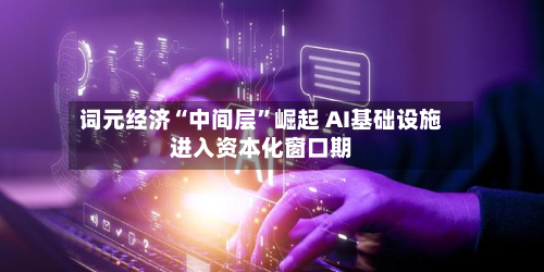 词元经济“中间层	”崛起 AI基础设施进入资本化窗口期-第3张图片