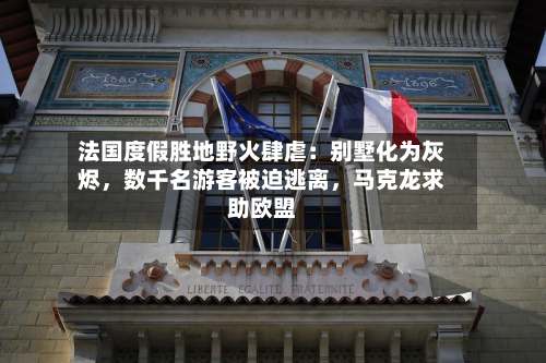 法国度假胜地野火肆虐：别墅化为灰烬，数千名游客被迫逃离	，马克龙求助欧盟-第2张图片