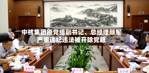 中核集团原党组副书记	、总经理顾军严重违纪违法被开除党籍-第3张图片
