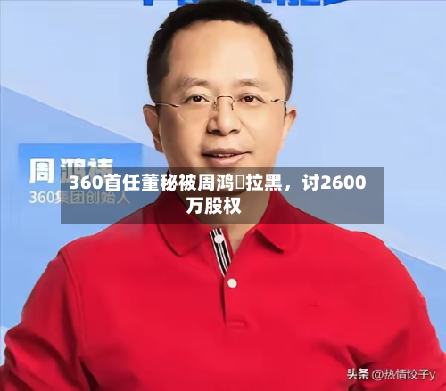 360首任董秘被周鸿祎拉黑，讨2600万股权-第2张图片