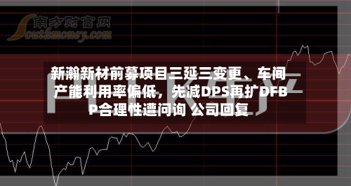 新瀚新材前募项目三延三变更	、车间产能利用率偏低，先减DPS再扩DFBP合理性遭问询 公司回复-第1张图片