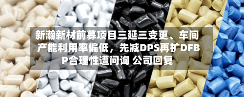 新瀚新材前募项目三延三变更、车间产能利用率偏低	，先减DPS再扩DFBP合理性遭问询 公司回复-第2张图片