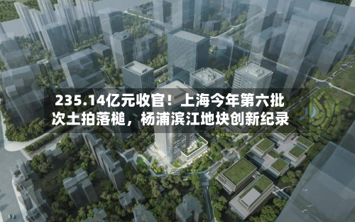 235.14亿元收官！上海今年第六批次土拍落槌，杨浦滨江地块创新纪录-第3张图片