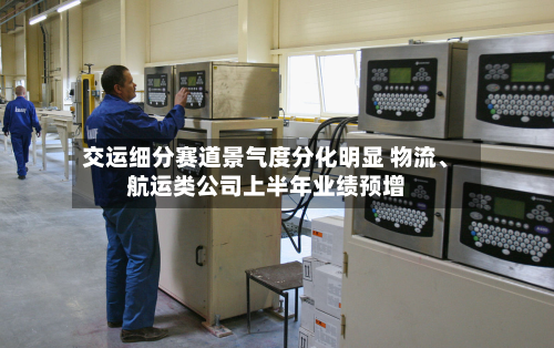 交运细分赛道景气度分化明显 物流、航运类公司上半年业绩预增-第2张图片