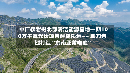 中广核老挝北部清洁能源基地一期100万千瓦光伏项目建成投运—— 助力老挝打造“东南亚蓄电池”-第1张图片