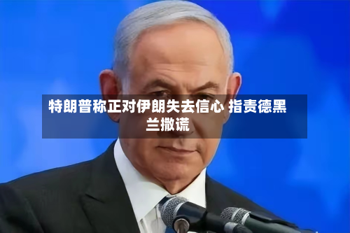 特朗普称正对伊朗失去信心 指责德黑兰撒谎