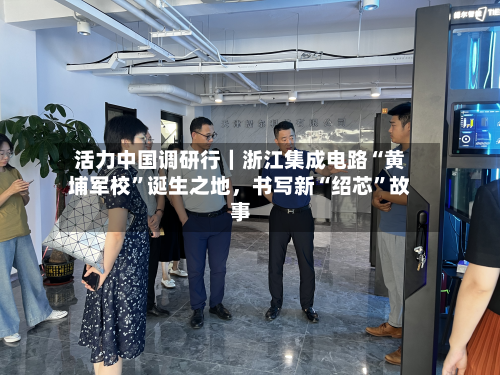 活力中国调研行｜浙江集成电路“黄埔军校”诞生之地，书写新“绍芯	”故事-第3张图片