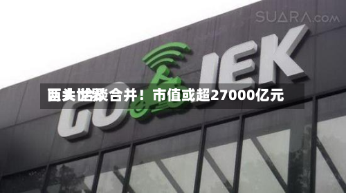 两大世界巨头 洽谈合并！市值或超27000亿元-第3张图片