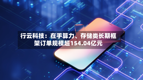 行云科技：在手算力、存储类长期框架订单规模超154.04亿元-第1张图片