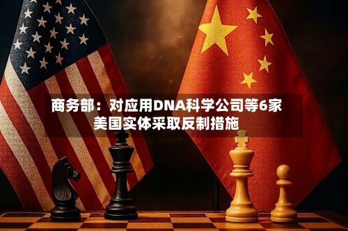 商务部：对应用DNA科学公司等6家美国实体采取反制措施-第2张图片