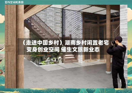 (走进中国乡村)湖南乡村闲置老宅变身创业空间 催生文旅新业态-第2张图片