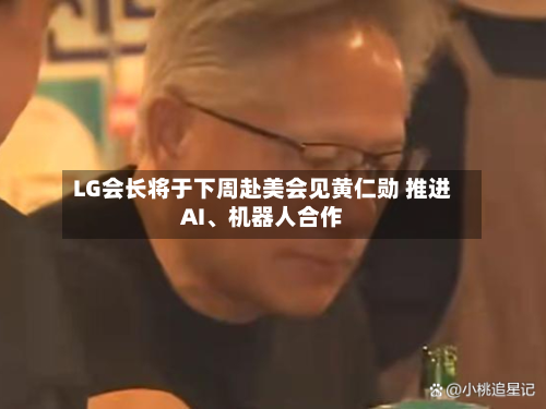 LG会长将于下周赴美会见黄仁勋 推进AI、机器人合作