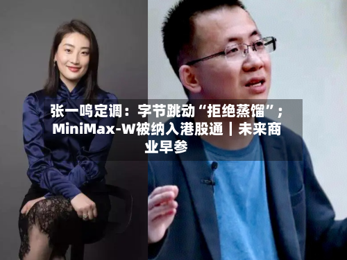张一鸣定调：字节跳动“拒绝蒸馏	”；MiniMax-W被纳入港股通｜未来商业早参-第3张图片