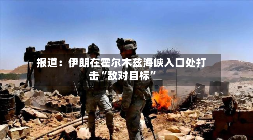 报道：伊朗在霍尔木兹海峡入口处打击“敌对目标”-第3张图片