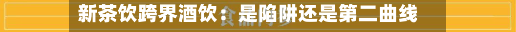 新茶饮跨界酒饮：是陷阱还是第二曲线？