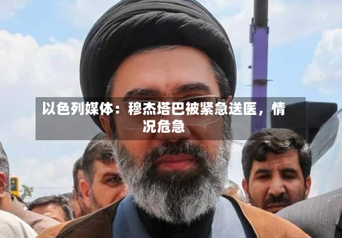 以色列媒体：穆杰塔巴被紧急送医，情况危急