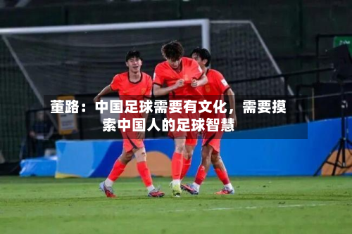 董路：中国足球需要有文化，需要摸索中国人的足球智慧-第2张图片
