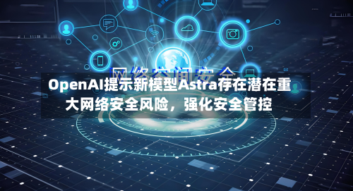 OpenAI提示新模型Astra存在潜在重大网络安全风险，强化安全管控-第1张图片