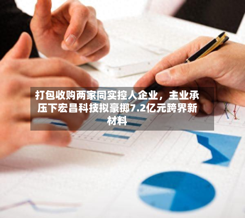 打包收购两家同实控人企业	，主业承压下宏昌科技拟豪掷7.2亿元跨界新材料-第1张图片