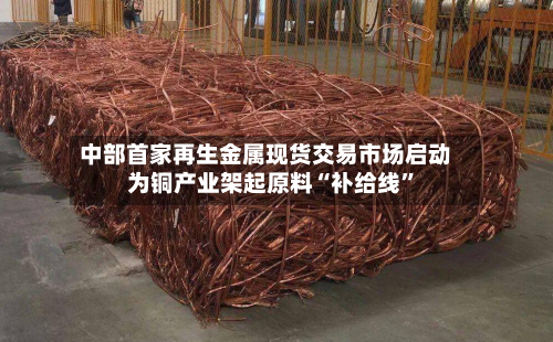 中部首家再生金属现货交易市场启动 为铜产业架起原料“补给线”-第2张图片