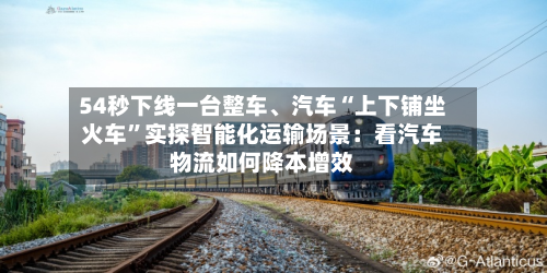 54秒下线一台整车、汽车“上下铺坐火车”实探智能化运输场景：看汽车物流如何降本增效-第2张图片