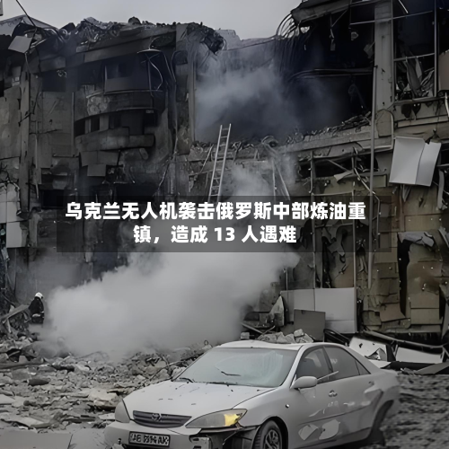 乌克兰无人机袭击俄罗斯中部炼油重镇，造成 13 人遇难-第3张图片