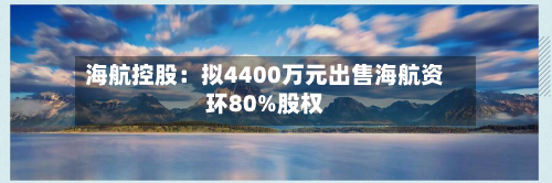 海航控股：拟4400万元出售海航资环80%股权-第1张图片