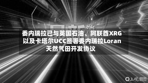 委内瑞拉已与英国石油	、阿联酋XRG以及卡塔尔UCC签署委内瑞拉Loran天然气田开发协议-第3张图片