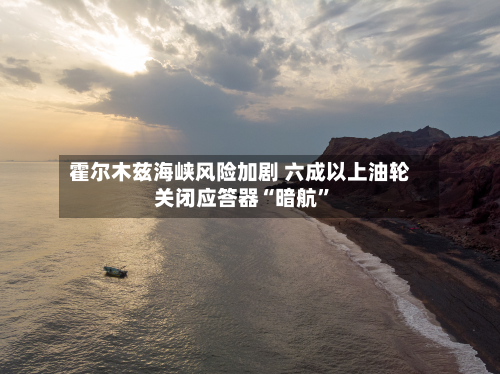 霍尔木兹海峡风险加剧 六成以上油轮关闭应答器“暗航”-第2张图片