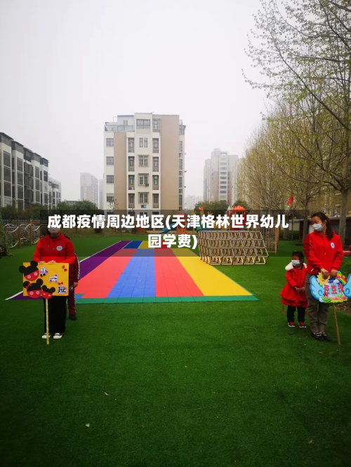 成都疫情周边地区(天津格林世界幼儿园学费)-第2张图片