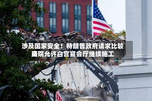 涉及国家安全！特朗普政府请求比较高法院允许白宫宴会厅继续施工