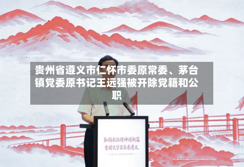 贵州省遵义市仁怀市委原常委、茅台镇党委原书记王远强被开除党籍和公职