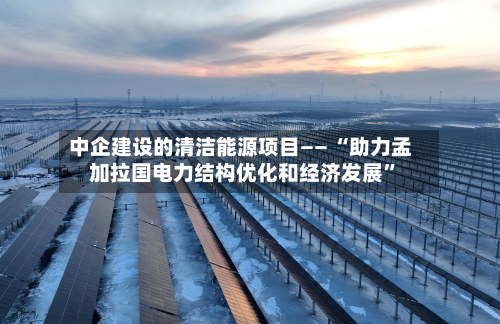 中企建设的清洁能源项目—— “助力孟加拉国电力结构优化和经济发展”
