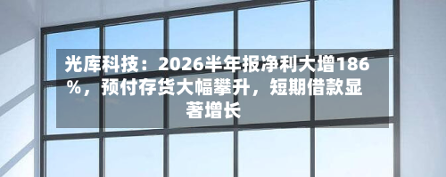 光库科技：2026半年报净利大增186%	，预付存货大幅攀升，短期借款显著增长-第3张图片